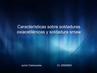 Características sobre soldaduras
oxiacetilénicas y soldadura smaw
Junior Colmenares CI: 20929693
 