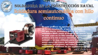 En este proceso se aportan por la misma boquilla,
de forma simultánea, el gas protector (pudiendo
ser gas inerte -soldadura MIG- o gas activo -
soldadura MAG-) junto al material de aporte (que
en este caso es un hilo continuo consumible que
produce a la vez el arco eléctrico). Esta
soldadura es muy utilizada para el soldeo del
acero dulce del casco del buque (tiene bajo
contenido en carbono), así como en acero
inoxidable y aluminios de las superestructuras.
 