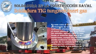 En este caso el electrodo es
permanente de tungsteno o
wolframio (elemento químico con
el mayor punto de fusión de todos
los metales -aprox. 3.400°C-) que
funde el material aportado y el
metal base, aunque el proceso
puede realizarse sin material de
aporte. En la soldadura TIG los
gases inertes utilizados son el
argón, el helio o una mezcla de
ambos.
 