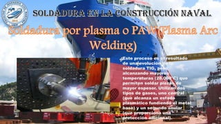 Este proceso es el resultado
de una evolución de la
soldadura TIG, pero
alcanzando mayores
temperaturas (28.000°C) que
permiten soldar piezas de
mayor espesor. Utilizan dos
tipos de gases, uno central
(que alcanza un estado
plasmático fundiendo el metal
base) y un segundo anular
(que proporciona una
protección adicional).
 