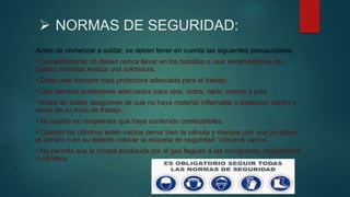  NORMAS DE SEGURIDAD:
Antes de comenzar a soldar, se deben tener en cuenta las siguientes precauciones:
• Los soldadores no deben nunca llevar en los bolsillos o usar encendedores de
butano mientras realiza una soldadura.
• Debe usar siempre ropa protectora adecuada para el trabajo.
• Use siempre protectores adecuados para ojos, oídos, nariz, manos y pies.
• Antes de soldar asegúrese de que no haya material inflamable o explosivo dentro o
cerca de su zona de trabajo.
• No suelde en recipientes que haya contenido combustibles.
• Cuando los cilindros estén vacíos cerrar bien la válvula y marque con una (v) sobre
el cilindro o en su defecto colocar la etiqueta de seguridad “cilindros vacíos”.
• No permita que la chispa producida por el gas lleguen a las mangueras, reguladores
o cilindros.
 