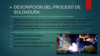  DESCRIPCION DEL PROCESO DE
SOLDADURA:
Los procesos de soldadura se dividen en dos categorías principales:
1) Soldadura por fusión, en la cual se obtiene una fusión derritiendo las dos superficies
que se van a unir, y en algunos casos añadiendo un metal de aporte a la unión.
2) Soldadura de estado sólido, en la cual se usa calor opresión o ambas para obtener la
fusión, pero los metales base no se funden ni se agrega un metal de aporte.
La soldadura por fusión es la categoría más importante e incluye:
1) La soldadura con arco eléctrico.
2) La soldadura por resistencia.
3) La soldadura con oxígeno y gas combustible.
4) Otros procesos de soldadura por fusión.
 