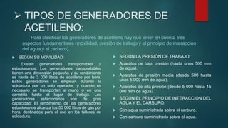  TIPOS DE GENERADORES DE
ACETILENO:
Para clasificar los generadores de acetileno hay que tener en cuenta tres
aspectos fundamentales (movilidad, presión de trabajo y el principio de interacción
del agua y el carburo).
 SEGÚN SU MOVILIDAD:
Existen generadores transportables y
estacionarios. Los generadores transportables
tienen una dimensión pequeña y su rendimiento
es hasta de 3 000 litros de acetileno por hora.
Estos generadores se emplean durante la
soldadura por un solo operador, y cuando es
necesario se transportan a mano o en una
carretilla hasta el lugar de trabajo. Los
generadores estacionarios son de gran
capacidad. El rendimiento de los generadores
estacionarios alcanza los 50 000 litros de gas por
hora, destinados para el uso en los talleres de
soldadura.
 SEGÚN LA PRESIÓN DE TRABAJO:
 Aparatos de baja presión (hasta unos 500 mm
de agua).
 Aparatos de presión media (desde 500 hasta
unos 5 000 mm de agua).
 Aparatos de alta presión (desde 5 000 hasta 15
000 mm de agua).
 SEGÚN EL PRINCIPIO DE INTERACCIÓN DEL
AGUA Y EL CARBURO:
 Con agua suministrada sobre el carburo.
 Con carburo suministrado sobre el agua.
 