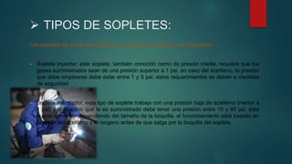  TIPOS DE SOPLETES:
Los sopletes de soldar se clasifican en dos tipos: el inyector y el mezclador.
• Soplete inyector: este soplete, también conocido como de presión media, requiere que los
gases suministrados sean de una presión superior a 1 psi. en caso del acetileno, la presión
que debe emplearse debe estar entre 1 y 5 psi. estos requerimientos se deben a medidas
de seguridad.
• Soplete mezclador: este tipo de soplete trabaja con una presión baja de acetileno (menor a
1 psi) y el oxígeno que le es suministrado debe tener una presión entre 10 y 40 psi. ésta
puede aumentar dependiendo del tamaño de la boquilla. el funcionamiento está basado en
la unión del acetileno y el oxígeno antes de que salga por la boquilla del soplete.
 