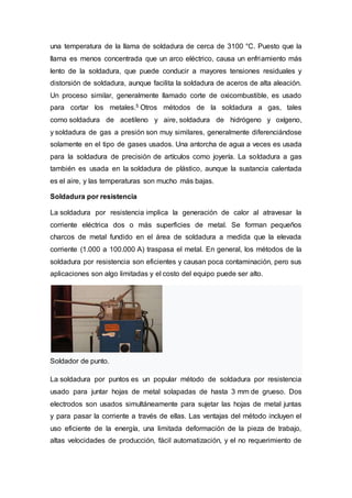 una temperatura de la llama de soldadura de cerca de 3100 °C. Puesto que la
llama es menos concentrada que un arco eléctrico, causa un enfriamiento más
lento de la soldadura, que puede conducir a mayores tensiones residuales y
distorsión de soldadura, aunque facilita la soldadura de aceros de alta aleación.
Un proceso similar, generalmente llamado corte de oxicombustible, es usado
para cortar los metales.5 Otros métodos de la soldadura a gas, tales
como soldadura de acetileno y aire, soldadura de hidrógeno y oxígeno,
y soldadura de gas a presión son muy similares, generalmente diferenciándose
solamente en el tipo de gases usados. Una antorcha de agua a veces es usada
para la soldadura de precisión de artículos como joyería. La soldadura a gas
también es usada en la soldadura de plástico, aunque la sustancia calentada
es el aire, y las temperaturas son mucho más bajas.
Soldadura por resistencia
La soldadura por resistencia implica la generación de calor al atravesar la
corriente eléctrica dos o más superficies de metal. Se forman pequeños
charcos de metal fundido en el área de soldadura a medida que la elevada
corriente (1.000 a 100.000 A) traspasa el metal. En general, los métodos de la
soldadura por resistencia son eficientes y causan poca contaminación, pero sus
aplicaciones son algo limitadas y el costo del equipo puede ser alto.
Soldador de punto.
La soldadura por puntos es un popular método de soldadura por resistencia
usado para juntar hojas de metal solapadas de hasta 3 mm de grueso. Dos
electrodos son usados simultáneamente para sujetar las hojas de metal juntas
y para pasar la corriente a través de ellas. Las ventajas del método incluyen el
uso eficiente de la energía, una limitada deformación de la pieza de trabajo,
altas velocidades de producción, fácil automatización, y el no requerimiento de
 