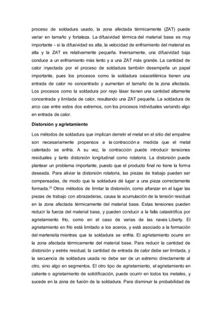 proceso de soldadura usado, la zona afectada térmicamente (ZAT) puede
variar en tamaño y fortaleza. La difusividad térmica del material base es muy
importante - si la difusividad es alta, la velocidad de enfriamiento del material es
alta y la ZAT es relativamente pequeña. Inversamente, una difusividad baja
conduce a un enfriamiento más lento y a una ZAT más grande. La cantidad de
calor inyectada por el proceso de soldadura también desempeña un papel
importante, pues los procesos como la soldadura oxiacetilénica tienen una
entrada de calor no concentrado y aumentan el tamaño de la zona afectada.
Los procesos como la soldadura por rayo láser tienen una cantidad altamente
concentrada y limitada de calor, resultando una ZAT pequeña. La soldadura de
arco cae entre estos dos extremos, con los procesos individuales variando algo
en entrada de calor.
Distorsión y agrietamiento
Los métodos de soldadura que implican derretir el metal en el sitio del empalme
son necesariamente propensos a la contracción a medida que el metal
calentado se enfría. A su vez, la contracción puede introducir tensiones
residuales y tanto distorsión longitudinal como rotatoria. La distorsión puede
plantear un problema importante, puesto que el producto final no tiene la forma
deseada. Para aliviar la distorsión rotatoria, las piezas de trabajo pueden ser
compensadas, de modo que la soldadura dé lugar a una pieza correctamente
formada.31 Otros métodos de limitar la distorsión, como afianzar en el lugar las
piezas de trabajo con abrazaderas, causa la acumulación de la tensión residual
en la zona afectada térmicamente del material base. Estas tensiones pueden
reducir la fuerza del material base, y pueden conducir a la falla catastrófica por
agrietamiento frío, como en el caso de varias de las naves Liberty. El
agrietamiento en frío está limitado a los aceros, y está asociado a la formación
del martensita mientras que la soldadura se enfría. El agrietamiento ocurre en
la zona afectada térmicamente del material base. Para reducir la cantidad de
distorsión y estrés residual, la cantidad de entrada de calor debe ser limitada, y
la secuencia de soldadura usada no debe ser de un extremo directamente al
otro, sino algo en segmentos. El otro tipo de agrietamiento, el agrietamiento en
caliente o agrietamiento de solidificación, puede ocurrir en todos los metales, y
sucede en la zona de fusión de la soldadura. Para disminuir la probabilidad de
 