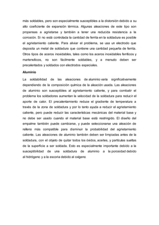 más soldables, pero son especialmente susceptibles a la distorsión debido a su
alto coeficiente de expansión térmica. Algunas aleaciones de este tipo son
propensas a agrietarse y también a tener una reducida resistencia a la
corrosión. Si no está controlada la cantidad de ferrita en la soldadura es posible
el agrietamiento caliente. Para aliviar el problema, se usa un electrodo que
deposita un metal de soldadura que contiene una cantidad pequeña de ferrita.
Otros tipos de aceros inoxidables, tales como los aceros inoxidables ferríticos y
martensíticos, no son fácilmente soldables, y a menudo deben ser
precalentados y soldados con electrodos especiales.
Aluminio
La soldabilidad de las aleaciones de aluminio varía significativamente
dependiendo de la composición química de la aleación usada. Las aleaciones
de aluminio son susceptibles al agrietamiento caliente, y para combatir el
problema los soldadores aumentan la velocidad de la soldadura para reducir el
aporte de calor. El precalentamiento reduce el gradiente de temperatura a
través de la zona de soldadura y por lo tanto ayuda a reducir el agrietamiento
caliente, pero puede reducir las características mecánicas del material base y
no debe ser usado cuando el material base está restringido. El diseño del
empalme también puede cambiarse, y puede seleccionarse una aleación de
relleno más compatible para disminuir la probabilidad del agrietamiento
caliente. Las aleaciones de aluminio también deben ser limpiadas antes de la
soldadura, con el objeto de quitar todos los óxidos, aceites, y partículas sueltas
de la superficie a ser soldada. Esto es especialmente importante debido a la
susceptibilidad de una soldadura de aluminio a la porosidad debido
al hidrógeno y a la escoria debido al oxígeno
 