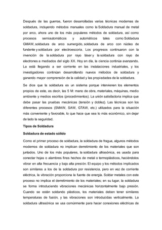 Después de las guerras, fueron desarrolladas varias técnicas modernas de
soldadura, incluyendo métodos manuales como la Soldadura manual de metal
por arco, ahora uno de los más populares métodos de soldadura, así como
procesos semiautomáticos y automáticos tales como Soldadura
GMAW, soldadura de arco sumergido, soldadura de arco con núcleo de
fundente y soldadura por electroescoria. Los progresos continuaron con la
invención de la soldadura por rayo láser y la soldadura con rayo de
electrones a mediados del siglo XX. Hoy en día, la ciencia continúa avanzando.
La está llegando a ser corriente en las instalaciones industriales, y los
investigadores continúan desarrollando nuevos métodos de soldadura y
ganando mayor comprensión de la calidad y las propiedades de la soldadura.
Se dice que la soldadura es un sistema porque intervienen los elementos
propios de este, es decir, las 5 M: mano de obra, materiales, máquinas, medio
ambiente y medios escritos (procedimientos). La unión satisfactoria implica que
debe pasar las pruebas mecánicas (tensión y doblez). Las técnicas son los
diferentes procesos (SMAW, SAW, GTAW, etc.) utilizados para la situación
más conveniente y favorable, lo que hace que sea lo más económico, sin dejar
de lado la seguridad.
Tipos de Soldadura
Soldadura de estado sólido
Como el primer proceso de soldadura, la soldadura de fragua, algunos métodos
modernos de soldadura no implican derretimiento de los materiales que son
juntados. Uno de los más populares, la soldadura ultrasónica, es usada para
conectar hojas o alambres finos hechos de metal o termoplásticos, haciéndolos
vibrar en alta frecuencia y bajo alta presión. El equipo y los métodos implicados
son similares a los de la soldadura por resistencia, pero en vez de corriente
eléctrica, la vibración proporciona la fuente de energía. Soldar metales con este
proceso no implica el derretimiento de los materiales; en su lugar, la soldadura
se forma introduciendo vibraciones mecánicas horizontalmente bajo presión.
Cuando se están soldando plásticos, los materiales deben tener similares
temperaturas de fusión, y las vibraciones son introducidas verticalmente. La
soldadura ultrasónica se usa comúnmente para hacer conexiones eléctricas de
 