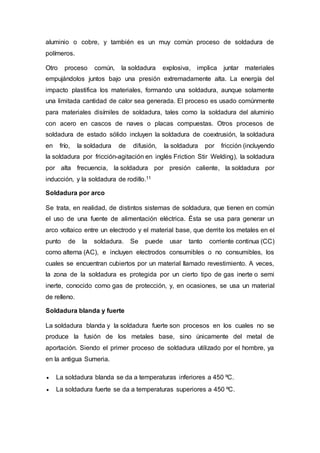 aluminio o cobre, y también es un muy común proceso de soldadura de
polímeros.
Otro proceso común, la soldadura explosiva, implica juntar materiales
empujándolos juntos bajo una presión extremadamente alta. La energía del
impacto plastifica los materiales, formando una soldadura, aunque solamente
una limitada cantidad de calor sea generada. El proceso es usado comúnmente
para materiales disímiles de soldadura, tales como la soldadura del aluminio
con acero en cascos de naves o placas compuestas. Otros procesos de
soldadura de estado sólido incluyen la soldadura de coextrusión, la soldadura
en frío, la soldadura de difusión, la soldadura por fricción (incluyendo
la soldadura por fricción-agitación en inglés Friction Stir Welding), la soldadura
por alta frecuencia, la soldadura por presión caliente, la soldadura por
inducción, y la soldadura de rodillo.11
Soldadura por arco
Se trata, en realidad, de distintos sistemas de soldadura, que tienen en común
el uso de una fuente de alimentación eléctrica. Ésta se usa para generar un
arco voltaico entre un electrodo y el material base, que derrite los metales en el
punto de la soldadura. Se puede usar tanto corriente continua (CC)
como alterna (AC), e incluyen electrodos consumibles o no consumibles, los
cuales se encuentran cubiertos por un material llamado revestimiento. A veces,
la zona de la soldadura es protegida por un cierto tipo de gas inerte o semi
inerte, conocido como gas de protección, y, en ocasiones, se usa un material
de relleno.
Soldadura blanda y fuerte
La soldadura blanda y la soldadura fuerte son procesos en los cuales no se
produce la fusión de los metales base, sino únicamente del metal de
aportación. Siendo el primer proceso de soldadura utilizado por el hombre, ya
en la antigua Sumeria.
 La soldadura blanda se da a temperaturas inferiores a 450 ºC.
 La soldadura fuerte se da a temperaturas superiores a 450 ºC.
 