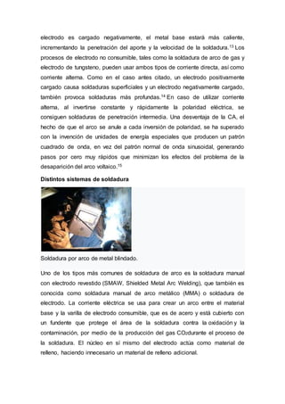electrodo es cargado negativamente, el metal base estará más caliente,
incrementando la penetración del aporte y la velocidad de la soldadura.13 Los
procesos de electrodo no consumible, tales como la soldadura de arco de gas y
electrodo de tungsteno, pueden usar ambos tipos de corriente directa, así como
corriente alterna. Como en el caso antes citado, un electrodo positivamente
cargado causa soldaduras superficiales y un electrodo negativamente cargado,
también provoca soldaduras más profundas.14 En caso de utilizar corriente
alterna, al invertirse constante y rápidamente la polaridad eléctrica, se
consiguen soldaduras de penetración intermedia. Una desventaja de la CA, el
hecho de que el arco se anule a cada inversión de polaridad, se ha superado
con la invención de unidades de energía especiales que producen un patrón
cuadrado de onda, en vez del patrón normal de onda sinusoidal, generando
pasos por cero muy rápidos que minimizan los efectos del problema de la
desaparición del arco voltaico.15
Distintos sistemas de soldadura
Soldadura por arco de metal blindado.
Uno de los tipos más comunes de soldadura de arco es la soldadura manual
con electrodo revestido (SMAW, Shielded Metal Arc Welding), que también es
conocida como soldadura manual de arco metálico (MMA) o soldadura de
electrodo. La corriente eléctrica se usa para crear un arco entre el material
base y la varilla de electrodo consumible, que es de acero y está cubierto con
un fundente que protege el área de la soldadura contra la oxidación y la
contaminación, por medio de la producción del gas CO2durante el proceso de
la soldadura. El núcleo en sí mismo del electrodo actúa como material de
relleno, haciendo innecesario un material de relleno adicional.
 