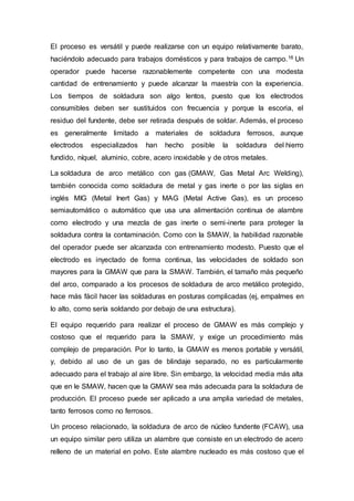 El proceso es versátil y puede realizarse con un equipo relativamente barato,
haciéndolo adecuado para trabajos domésticos y para trabajos de campo.16 Un
operador puede hacerse razonablemente competente con una modesta
cantidad de entrenamiento y puede alcanzar la maestría con la experiencia.
Los tiempos de soldadura son algo lentos, puesto que los electrodos
consumibles deben ser sustituidos con frecuencia y porque la escoria, el
residuo del fundente, debe ser retirada después de soldar. Además, el proceso
es generalmente limitado a materiales de soldadura ferrosos, aunque
electrodos especializados han hecho posible la soldadura del hierro
fundido, níquel, aluminio, cobre, acero inoxidable y de otros metales.
La soldadura de arco metálico con gas (GMAW, Gas Metal Arc Welding),
también conocida como soldadura de metal y gas inerte o por las siglas en
inglés MIG (Metal Inert Gas) y MAG (Metal Active Gas), es un proceso
semiautomático o automático que usa una alimentación continua de alambre
como electrodo y una mezcla de gas inerte o semi-inerte para proteger la
soldadura contra la contaminación. Como con la SMAW, la habilidad razonable
del operador puede ser alcanzada con entrenamiento modesto. Puesto que el
electrodo es inyectado de forma continua, las velocidades de soldado son
mayores para la GMAW que para la SMAW. También, el tamaño más pequeño
del arco, comparado a los procesos de soldadura de arco metálico protegido,
hace más fácil hacer las soldaduras en posturas complicadas (ej, empalmes en
lo alto, como sería soldando por debajo de una estructura).
El equipo requerido para realizar el proceso de GMAW es más complejo y
costoso que el requerido para la SMAW, y exige un procedimiento más
complejo de preparación. Por lo tanto, la GMAW es menos portable y versátil,
y, debido al uso de un gas de blindaje separado, no es particularmente
adecuado para el trabajo al aire libre. Sin embargo, la velocidad media más alta
que en le SMAW, hacen que la GMAW sea más adecuada para la soldadura de
producción. El proceso puede ser aplicado a una amplia variedad de metales,
tanto ferrosos como no ferrosos.
Un proceso relacionado, la soldadura de arco de núcleo fundente (FCAW), usa
un equipo similar pero utiliza un alambre que consiste en un electrodo de acero
relleno de un material en polvo. Este alambre nucleado es más costoso que el
 