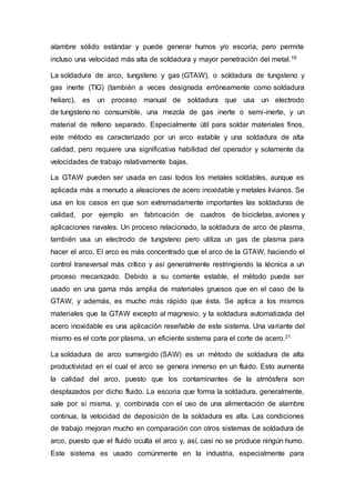alambre sólido estándar y puede generar humos y/o escoria, pero permite
incluso una velocidad más alta de soldadura y mayor penetración del metal.19
La soldadura de arco, tungsteno y gas (GTAW), o soldadura de tungsteno y
gas inerte (TIG) (también a veces designada erróneamente como soldadura
heliarc), es un proceso manual de soldadura que usa un electrodo
de tungsteno no consumible, una mezcla de gas inerte o semi-inerte, y un
material de relleno separado. Especialmente útil para soldar materiales finos,
este método es caracterizado por un arco estable y una soldadura de alta
calidad, pero requiere una significativa habilidad del operador y solamente da
velocidades de trabajo relativamente bajas.
La GTAW pueden ser usada en casi todos los metales soldables, aunque es
aplicada más a menudo a aleaciones de acero inoxidable y metales livianos. Se
usa en los casos en que son extremadamente importantes las soldaduras de
calidad, por ejemplo en fabricación de cuadros de bicicletas, aviones y
aplicaciones navales. Un proceso relacionado, la soldadura de arco de plasma,
también usa un electrodo de tungsteno pero utiliza un gas de plasma para
hacer el arco. El arco es más concentrado que el arco de la GTAW, haciendo el
control transversal más crítico y así generalmente restringiendo la técnica a un
proceso mecanizado. Debido a su corriente estable, el método puede ser
usado en una gama más amplia de materiales gruesos que en el caso de la
GTAW, y además, es mucho más rápido que ésta. Se aplica a los mismos
materiales que la GTAW excepto al magnesio, y la soldadura automatizada del
acero inoxidable es una aplicación reseñable de este sistema. Una variante del
mismo es el corte por plasma, un eficiente sistema para el corte de acero.21
La soldadura de arco sumergido (SAW) es un método de soldadura de alta
productividad en el cual el arco se genera inmerso en un fluido. Esto aumenta
la calidad del arco, puesto que los contaminantes de la atmósfera son
desplazados por dicho fluido. La escoria que forma la soldadura, generalmente,
sale por sí misma, y, combinada con el uso de una alimentación de alambre
continua, la velocidad de deposición de la soldadura es alta. Las condiciones
de trabajo mejoran mucho en comparación con otros sistemas de soldadura de
arco, puesto que el fluido oculta el arco y, así, casi no se produce ningún humo.
Este sistema es usado comúnmente en la industria, especialmente para
 