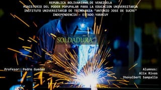 REPUBLICA BOLIVARIANA DE VENEZUELA
MINISTERIO DEL PODER POPUPALAR PARA LA EDUCACION UNIVERSITARIA
INSTITUTO UNIVERSITARIO DE TECNOLOGIA “ANTONIO JOSE DE SUCRE”
INDEPENDENCIA – ESTADO YARACUY
SOLDADURA
Profesor: Pedro Guedez Alumnos:
Alix Rivas
Jhonalbert Sampallo
 