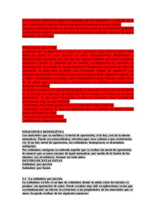 por el cual el material de aporte es conducido por las hendiduras y cavidades de la
junta para crear la unión es similar al usado en el soldering de acción capilar.
Aunque la soldadura blanda es muy fácil de realizar, presenta el inconveniente de que
su resistencia mecánica es menor que la de los metales soldados; además, da lugar a
fenómenos de corrosión.
Procedimiento para soldar.
Lo primero que se debe hacer es limpiar las superficies, tanto mecánicamente como
desde el punto de vista químico, es decir, desengrasarlas, desoxidarlas y
posteriormente recubrirías con una capa de material fundente que evite la posterior
oxidación y facilite el «mojado» de las mismas. A continuación se calientan las
superficies con un soldador y, cuando alcanzan la temperatura de fusión del metal de
aportación, se aplica éste; el metal corre libremente, «moja» las superficies y se
endurece cuando enfría. El estaño se une con los metales de las superficies que se van
a soldar. Comúnmente se estañan, por el procedimiento antes indicado, ambas caras
de las piezas que se van a unir y posteriormente se calientan simultáneamente,
quedando así unidas.
En muchas ocasiones, el material de aportación se presenta en forma de hilo enrollado
en un carrete. En este caso, el interior del hilo es hueco y va relleno con la resma
antioxidante, lo que hace innecesario recubrir la superficie. Tiene multitud de
aplicaciones, entre las que destacan:
- Electrónica. Para soldar componentes en placas de circuitos impresos.
- Soldaduras de plomo. Se usan en fontanería para unir tuberías de plomo, o tapar
grietas existentes en ellas.
- Soldadura de cables eléctricos.
- Soldadura de chapas de hojalata.
SOLDADURA HOMOGÉNEA
Los materiales que se sueldan y el metal de aportación, si lo hay, son de la misma
naturaleza. Puede seroxiacetilénica, eléctrica (por arco voltaico o por resistencia),
etc. Si no hay metal de aportación, las soldaduras homogéneas se denominan
autógenas.
Por soldadura autógena se entiende aquélla que se realiza sin metal de aportación,
de manera que se unen cuerpos de igual naturaleza por medio de la fusión de los
mismos; así, al enfriarse, forman un todo único.
DENTRO DE ESTAS ESTAN
Soldadura por presión
Soldadura por fusión
2.1 La soldadura por presión
La soldadura en frío es un tipo de soldadura donde la unión entre los metales se
produce sin aportación de calor. Puede resultar muy útil en aplicaciones en las que
sea fundamental no alterar la estructura o las propiedades de los materiales que se
unen. Se puede realizar de las siguientes maneras:
 