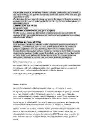 Por presión en frio o en caliente. Consiste en limpiar concienzudamente las superficies
que hay que unir; y, tras ponerlas en contacto, aplicar una presión sobre ellas hasta que
se produzca la unión.
Por fricción. Se hace girar el extremo de una de las piezas y, después, se pone en
contacto con la otra. El calor producido por la fricción une ambas piezas por
deformación plástica.
2.2 SOLDADURA POR FUSIÓN
En las cuales están
Soldadura oxiacetilénica (con gases al soplete)
El calor aportado en este tipo de soldadura se debe a la reacción de combustión del
acetileno (C2H2): que resulta ser fuertemente exotérmica, pues se alcanzan temperaturas
del orden de los 3500 oC.
Soldadura por arco eléctrico
En la actualidad, la soldadura eléctrica resulta indispensable para un gran número de
industrias. Es un sistema de reducido coste, de fácil y rápida utilización, resultados
perfectos y aplicable a toda clase de metales. Puede ser muy variado el proceso.
El procedimiento de soldadura por arco consiste en provocar la fusión de los bordes que
se desea soldar mediante el calor intenso desarrollado por un arco eléctrico. Los bordes
en fusión de las piezas y el material fundido que se separa del electrodo se mezclan
íntimamente, formando, al enfriarse, una pieza única, resistente y homogénea.
Soldaduraaluminotérmicaocontermita
Utilizacomofuente de calorpara fundirlos bordesde laspiezasa uniry metal de aportaciónel
hierrolíquidoysobrecalentadoque se obtiene de la reacciónquímicase produce entre el
óxidode hierroy el aluminiode lacual se obtiene laalúmina(óxidode
aluminio),hierroyunamuyalta temperatura.
Material de aporte
La uniónde metalesde lasoldadurase puede realizarconosin material de aporte.
En algunostiposde soldaduracomovemos,esnecesariounmaterial de aporte que consiste
enun material conpropiedadesfísicasoquímicassimilaresalasdel material base.Los
procesosque utilizanmaterialde aporte enel laboratoriode produccióncorrespondenalas
soldadurasde arco y MIG. Sin embargoel material de aporte de cada procesoesdistinto.
Para el procesode soldaduraMIG el material de aporte corresponde aun alambre desnudo
continuo(acero) el cual essuministradoporlaboquillade lapistolade soldadura.
El óxido de hierro y el aluminio, finamente molidos, provienen de la porción de soldadura,
la cual se dispone dentro de un crisol situado encima de los carriles a soldar. Una vez
alcanzada la temperatura adecuada, del orden de los 2000 °C, se produce el destape del
crisol mediante un fusible situado en la base, y el colado del metal fundido, que llena el
molde.
 