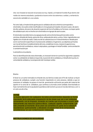 Una vez iniciada la reacción el proceso es muy rápido y el material fundido fluye dentro del
molde de manera estudiada, quedando el acero entre los extremos a soldar y vertiendo la
escoria de corindón en una cubeta.
Por otro lado,el material de aporte parala soldadurade arco eléctricocorresponde a
electrodos,loscuales estánclasificadosencincogruposprincipales:de acerosuave, de acero
de alto carbono,de acero de aleaciónespecial,de hierrofundidoyno ferrosos.Lamayor parte
de soldadurapor arco eshecha con electrodosenel grupo de acerosuave.
El electrodo revestidotiene unacapagruesade varioselementosquímicostales como
celulosa,dióxidode titanio,polvode sílice,carbonatode calcio,yotros.Estos ingredientesson
ligadosconsilicatode sodio.Cadauna de lassubstanciasenel revestimientoesideadopara
servirunafunciónespecificaenel procesode soldadura.Engeneral,susobjetivosprimarios
son losde facilitarel establecimiento del arco,estabilizarel arco,mejorarlaaparienciay
penetraciónde lasoldadura, reducirsalpicadura,yprotegerel metal fundido contraoxidación
o contaminaciónpor
la atmósferacircundante.
Para la identificaciónde estoselectrodos,esnecesariotenerencuentalossiguientes aspectos
como: La calidadde sol dadura requerida,laposiciónde lasoldadura,el diseñode lajunta,la
velocidadde soldadura,lacomposicióndel metalporsoldar.
Biseles
El bisel es un corte inclinado en el borde de una lámina o tubo con el fin de realizar un buen
proceso de soldadura; cumple una función importante en este proceso, debido a que en
ocasiones el soldador no posee el nivel de penetración suficiente por parte del material de
aporte en la zona de la soldadura, que conlleva a una mala unión soldada. Este biselado se
hace normalmente con laayudade la pulidorao del esmeril,ya sea en las dos láminas a unir o
en solo una de ellas.
Juntas
La buena ejecución de cualquiera de estos procedimientos depende en forma
importante de la adecuada preparación de las áreas que van a ser soldadas,
comenzando con la limpieza, tomando en cuenta que el proceso a ocurrir será
básicamente una reacción químico-física; cualquier agente contaminante que
este presente al momento de la unión se convertirá en parte de la soldadura
mezclándose químicamente y afectando el estado final de la composición,
convirtiéndose en una contaminación indeseable
INSTRUCCIONES DE SEGURIDAD
 