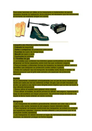 Para evitar lesiones y/o fallas en la maquinaria e implementos de apoyo,
causados durante la realización de la práctica, es necesario que los estudiantes
al momento de realizarla tengan en cuenta:
1 EQUIPO DE PROTECCIÓN PERSONAL
Calzado de seguridad.
Gafas o antiparras de protección adecuadas.
Guantes de cuero de manga larga.
Mandil de cuero o peto.
Cachucha de soldador
1.1 Botellas de gas
Las botellas que contienen los distintos gases combustibles se deberán
almacenar en forma separada, sobre todo las que contienen oxigeno.
Para el manejo y diferentes formas de traslados se deberán utilizar carros o
carretillas que aseguren su protección contra caídas o golpes.
Antes de cualquier tipo de transporte de botellas tanto llenas o vacías, se
deberá asegurar que el grifo este cerrado y la caperuza de protección
colocada.
Soplete
Es un instrumento constituido principalmente por un par de tubos destinados a
recibir por cada uno de sus extremos el flujo de gas, que al salir mezclado con
el otro, se aplica a una llama para dirigirla sobre objetos que se han de fundir a
muy elevada temperatura.
Nunca utilice el soplete para golpear otros objetos.
Para utilizar el soplete, se abrirá primero la válvula del oxígeno, ligeramente y
luego la del acetileno en mayor proporción. Se enciende luego la mezcla y se
regula la llama hasta obtener un dardo correcto.
Mangueras
Las mangueras de acetileno generalmente deberán ser color rojo, y las del
oxigeno color verde, teniendo la del oxigeno menor diámetro interno.
Para mantener en buenas condiciones las mangueras se evitará su contacto
con superficies calientes, charcos, bordes afilados, y se procurara que no se
produzcan bucles apretados.
Las mangueras no deben recorrer un lugar de demasiado transitado; si así
ocurriera, se deberán proteger en forma segura.
 