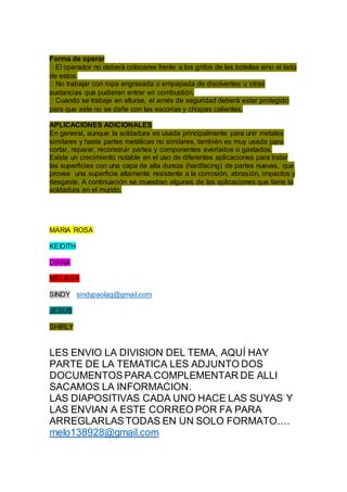Forma de operar
El operador no deberá colocarse frente a los grifos de las botellas sino al lado
de estos.
No trabajar con ropa engrasada o empapada de disolventes u otras
sustancias que pudieran entrar en combustión.
Cuando se trabaje en alturas, el arnés de seguridad deberá estar protegido
para que este no se dañe con las escorias y chispas calientes.
APLICACIONES ADICIONALES
En general, aunque la soldadura es usada principalmente para unir metales
similares y hasta partes metálicas no similares, también es muy usada para
cortar, reparar, reconstruir partes y componentes averiados o gastados.
Existe un crecimiento notable en el uso de diferentes aplicaciones para tratar
las superficies con una capa de alta dureza (hardfacing) de partes nuevas, que
provee una superficie altamente resistente a la corrosión, abrasión, impactos y
desgaste. A continuación se muestran algunas de las aplicaciones que tiene la
soldadura en el mundo.
MARIA ROSA
KEIDITH
DIANA
MELISSA
SINDY sindypaolag@gmail.com
JESUS
SHIRLY
LES ENVIO LA DIVISION DEL TEMA, AQUÍ HAY
PARTE DE LA TEMATICA LES ADJUNTO DOS
DOCUMENTOS PARA COMPLEMENTAR DE ALLI
SACAMOS LA INFORMACION.
LAS DIAPOSITIVAS CADA UNO HACE LAS SUYAS Y
LAS ENVIAN A ESTE CORREO POR FA PARA
ARREGLARLAS TODAS EN UN SOLO FORMATO….
melo138928@gmail.com
 