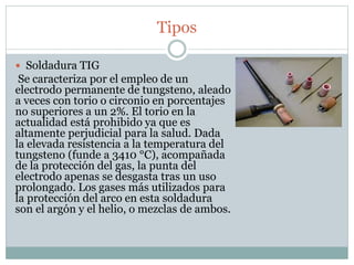 Tipos
 Soldadura TIG
Se caracteriza por el empleo de un
electrodo permanente de tungsteno, aleado
a veces con torio o circonio en porcentajes
no superiores a un 2%. El torio en la
actualidad está prohibido ya que es
altamente perjudicial para la salud. Dada
la elevada resistencia a la temperatura del
tungsteno (funde a 3410 °C), acompañada
de la protección del gas, la punta del
electrodo apenas se desgasta tras un uso
prolongado. Los gases más utilizados para
la protección del arco en esta soldadura
son el argón y el helio, o mezclas de ambos.
 
