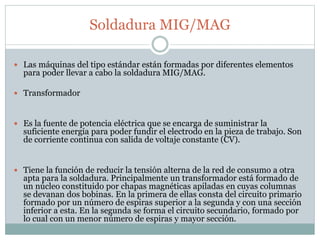 Soldadura MIG/MAG
 Las máquinas del tipo estándar están formadas por diferentes elementos
para poder llevar a cabo la soldadura MIG/MAG.
 Transformador
 Es la fuente de potencia eléctrica que se encarga de suministrar la
suficiente energía para poder fundir el electrodo en la pieza de trabajo. Son
de corriente continua con salida de voltaje constante (CV).
 Tiene la función de reducir la tensión alterna de la red de consumo a otra
apta para la soldadura. Principalmente un transformador está formado de
un núcleo constituido por chapas magnéticas apiladas en cuyas columnas
se devanan dos bobinas. En la primera de ellas consta del circuito primario
formado por un número de espiras superior a la segunda y con una sección
inferior a esta. En la segunda se forma el circuito secundario, formado por
lo cual con un menor número de espiras y mayor sección.
 
