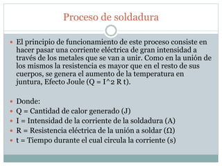 Proceso de soldadura
 El principio de funcionamiento de este proceso consiste en
hacer pasar una corriente eléctrica de gran intensidad a
través de los metales que se van a unir. Como en la unión de
los mismos la resistencia es mayor que en el resto de sus
cuerpos, se genera el aumento de la temperatura en
juntura, Efecto Joule (Q = I^2 R t).
 Donde:
 Q = Cantidad de calor generado (J)
 I = Intensidad de la corriente de la soldadura (A)
 R = Resistencia eléctrica de la unión a soldar (Ω)
 t = Tiempo durante el cual circula la corriente (s)
 