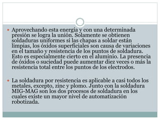  Aprovechando esta energía y con una determinada
presión se logra la unión. Solamente se obtienen
soldaduras uniformes si las chapas a soldar están
limpias, los óxidos superficiales son causa de variaciones
en el tamaño y resistencia de los puntos de soldadura.
Esto es especialmente cierto en el aluminio. La presencia
de óxidos o suciedad puede aumentar diez veces o más la
resistencia total entre los puntos de los electrodos.
 La soldadura por resistencia es aplicable a casi todos los
metales, excepto, zinc y plomo. Junto con la soldadura
MIG-MAG son los dos procesos de soldadura en los
cuales existe un mayor nivel de automatización
robotizada.
 