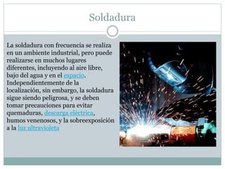 Soldadura
La soldadura con frecuencia se realiza
en un ambiente industrial, pero puede
realizarse en muchos lugares
diferentes, incluyendo al aire libre,
bajo del agua y en el espacio.
Independientemente de la
localización, sin embargo, la soldadura
sigue siendo peligrosa, y se deben
tomar precauciones para evitar
quemaduras, descarga eléctrica,
humos venenosos, y la sobreexposición
a la luz ultravioleta
 