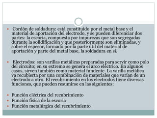  Cordón de soldadura: está constituido por el metal base y el
material de aportación del electrodo, y se pueden diferenciar dos
partes: la escoria, compuesta por impurezas que son segregadas
durante la solidificación y que posteriormente son eliminadas, y
sobre el espesor, formado por la parte útil del material de
aportación y parte del metal base, la soldadura en sí.
 Electrodos: son varillas metálicas preparadas para servir como polo
del circuito; en su extremo se genera el arco eléctrico. En algunos
casos, sirven también como material fundente. La varilla metálica
va recubierta por una combinación de materiales que varían de un
electrodo a otro. El recubrimiento en los electrodos tiene diversas
funciones, que pueden resumirse en las siguientes:
 Función eléctrica del recubrimiento
 Función física de la escoria
 Función metalúrgica del recubrimiento
 