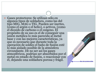  Gases protectores: Se utilizan sólo en
algunos tipos de soldadura, como las del
tipo MIG, MAG o TIG. Pueden ser inertes,
(como el argón o el helio), o activos, (como
el dioxido de carbono o el oxígeno. El
propósito de su uso es el de conseguir una
unión metálica lo más parecida al metal
base y con las mejores características, ya
que es necesario que durante toda la
operación de soldeo el baño de fusión esté
lo más aislado posible de la atmósfera
circundante. De no ser así los gases
atmosféricos, podrían ser absorbidos por el
metal en estado de fusión, o reaccionar con
él, dejando una soldadura porosa y frágil.
 