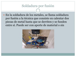 Soldadura por fusión
 En la soldadura de los metales, se llama soldadura
por fusión a la técnica que consiste en calentar dos
piezas de metal hasta que se derriten y se funden
entre sí. Puede ser con aporte de material o sin
 