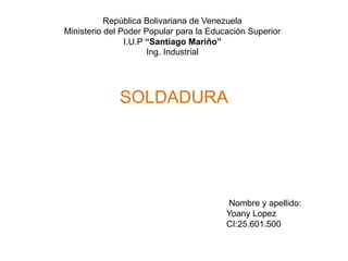 República Bolivariana de Venezuela
Ministerio del Poder Popular para la Educación Superior
I.U.P “Santiago Mariño”
Ing. Industrial
SOLDADURA
Nombre y apellido:
Yoany Lopez
CI:25.601.500
 