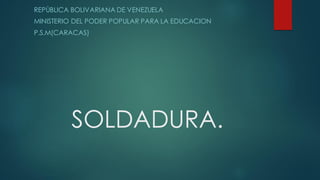 SOLDADURA.
REPÙBLICA BOLIVARIANA DE VENEZUELA
MINISTERIO DEL PODER POPULAR PARA LA EDUCACION
P.S.M(CARACAS)
 