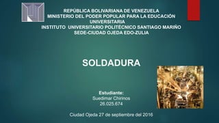 REPÚBLICA BOLIVARIANA DE VENEZUELA
MINISTERIO DEL PODER POPULAR PARA LA EDUCACIÓN
UNIVERSITARIA
INSTITUTO UNIVERSITARIO POLITÉCNICO SANTIAGO MARIÑO
SEDE-CIUDAD OJEDA EDO-ZULIA
SOLDADURA
Estudiante:
Suedimar Chirinos
26.025.674
Ciudad Ojeda 27 de septiembre del 2016
 