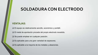 SOLDADURA CON ELECTRODO
VENTAJAS:
 El equipo es relativamente sencillo, económico y portátil.
 El metal de aportación procede del propio electrodo revestido.
 Se puede emplear en cualquier posición.
 Es aplicable para una gran variedad de espesores.
 Es aplicable a la mayoría de los metales y aleaciones.
 