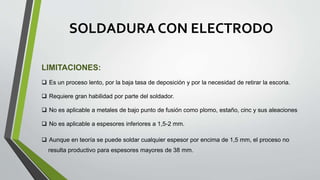 SOLDADURA CON ELECTRODO
LIMITACIONES:
 Es un proceso lento, por la baja tasa de deposición y por la necesidad de retirar la escoria.
 Requiere gran habilidad por parte del soldador.
 No es aplicable a metales de bajo punto de fusión como plomo, estaño, cinc y sus aleaciones
 No es aplicable a espesores inferiores a 1,5-2 mm.
 Aunque en teoría se puede soldar cualquier espesor por encima de 1,5 mm, el proceso no
resulta productivo para espesores mayores de 38 mm.
 