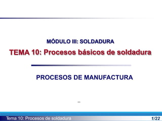 MÓDULO III: SOLDADURA
10: Procesos básicos de soldadura
TEMA
T
ema 10: Procesos de soldadura 1/22
PROCESOS DE MANUFACTURA
 