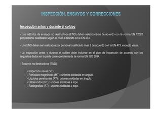 Inspección antes y durante el soldeo
- Los métodos de ensayos no destructivos (END) deben seleccionarse de acuerdo con la norma EN 12062
por personal cualificado según el nivel 3 definido en la EN 473.

- Los END deben ser realizados por personal cualificado nivel 2 de acuerdo con la EN 473, excepto visual.

- La inspección antes y durante el soldeo debe incluirse en el plan de inspección de acuerdo con los
requisitos dados en la parte correspondiente de la norma EN ISO 3834.

- Ensayos no destructivos (END):

      - Inspección visual (VT)
      - Partículas magnéticas (MT) : uniones soldadas en ángulo.
      - Líquidos penetrantes (PT) : uniones soldadas en ángulo.
      - Ultrasonidos (UT) : uniones soldadas a tope.
      - Radiografías (RT) : uniones soldadas a tope.
 