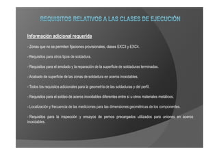 Información adicional requerida
- Zonas que no se permiten fijaciones provisionales, clases EXC3 y EXC4.

- Requisitos para otros tipos de soldadura.

- Requisitos para el amolado y la reparación de la superficie de soldaduras terminadas.

- Acabado de superficie de las zonas de soldadura en aceros inoxidables.

- Todos los requisitos adicionales para la geometría de las soldaduras y del perfil.

- Requisitos para el soldeo de aceros inoxidables diferentes entre sí u otros materiales metálicos.

- Localización y frecuencia de las mediciones para las dimensiones geométricas de los componentes.

- Requisitos para la inspección y ensayos de pernos precargados utilizados para uniones en aceros
inoxidables.
 