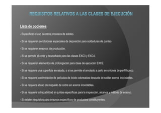 Lista de opciones
- Especificar el uso de otros procesos de soldeo.

- Si se requieren condiciones especiales de deposición para soldaduras de punteo.

- Si se requieren ensayos de producción.

- Si se permite el corte y desbarbado para las clases EXC3 y EXC4.

- Si se requieren elementos de prolongación para clase de ejecución EXC2.

- Si se requiere una superficie enrasada, o si se permite el amolado a paño en uniones de perfil hueco.

- Si se requiere la eliminación de películas de óxido coloreadas después de soldar aceros inoxidables.

- Si se requiere el uso de respaldo de cobre en aceros inoxidables.

- Si se requiere la trazabilidad en juntas específicas para la inspección, alcance y método de ensayo.

- Si existen requisitos para ensayos específicos de productos constituyentes.
 