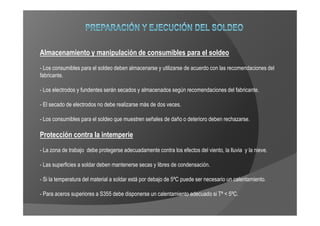 Almacenamiento y manipulación de consumibles para el soldeo
- Los consumibles para el soldeo deben almacenarse y utilizarse de acuerdo con las recomendaciones del
fabricante.

- Los electrodos y fundentes serán secados y almacenados según recomendaciones del fabricante.

- El secado de electrodos no debe realizarse más de dos veces.

- Los consumibles para el soldeo que muestren señales de daño o deterioro deben rechazarse.

Protección contra la intemperie
- La zona de trabajo debe protegerse adecuadamente contra los efectos del viento, la lluvia y la nieve.

- Las superficies a soldar deben mantenerse secas y libres de condensación.

- Si la temperatura del material a soldar está por debajo de 5ºC puede ser necesario un calentamiento.

- Para aceros superiores a S355 debe disponerse un calentamiento adecuado si Tª < 5ºC.
 