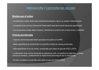 Montaje para el soldeo
- Los elementos a soldar deben estar correctamente alineados y fijos en su posición mediante punteo.

- Los ajustes de las uniones y dimensiones finales deben estar dentro de las tolerancias especificadas.

- Los componentes a soldar deben montarse y mantenerse en posición para un buen acceso y visibilidad.

Uniones provisionales
- Todas las uniones temporales deben ejecutarse de acuerdo con la WPS.

- Deben especificarse las zonas donde no se permita el soldeo de uniones provisionales.

- Debe especificarse el uso de uniones provisionales para clases de ejecución EXC3 y EXC4.

- La eliminación de las uniones temporales se realizará por corte. La superficie de metal base se deberá
suavizar por amolado, y posteriormente se inspeccionará para asegurar que no está fisurado.

- El corte y cincelado no se permiten para clases de ejecución EXC3 y EXC4.
 