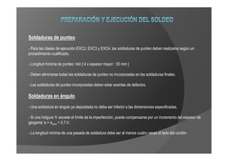 Soldaduras de punteo
- Para las clases de ejecución EXC2, EXC3 y EXC4, las soldaduras de punteo deben realizarse según un
procedimiento cualificado.

- Longitud mínima de punteo: min [ 4 x espesor mayor ; 50 mm ]

- Deben eliminarse todas las soldaduras de punteo no incorporadas en las soldaduras finales.

- Las soldaduras de punteo incorporadas deben estar exentas de defectos.

Soldaduras en ángulo
- Una soldadura en ángulo ya depositada no debe ser inferior a las dimensiones especificadas.

- Si una holgura ‘h’ excede el límite de la imperfección, puede compensarse por un incremento del espesor de
garganta ‘a = anom + 0,7.h’.

- La longitud mínima de una pasada de soldadura debe ser al menos cuatro veces el lado del cordón.
 
