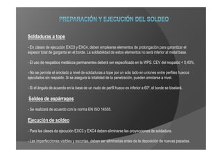 Soldaduras a tope
- En clases de ejecución EXC3 y EXC4, deben emplearse elementos de prolongación para garantizar el
espesor total de garganta en el borde. La soldabilidad de estos elementos no será inferior al metal base.

- El uso de respaldos metálicos permanentes deberá ser especificado en la WPS. CEV del respaldo < 0,43%.

- No se permite el amolado a nivel de soldaduras a tope por un solo lado en uniones entre perfiles huecos
ejecutados sin respaldo. Si se asegura la totalidad de la penetración, pueden amolarse a nivel.

- Si el ángulo de acuerdo en la base de un nudo de perfil hueco es inferior a 60º, el borde se biselará.

Soldeo de espárragos
- Se realizará de acuerdo con la norma EN ISO 14555.

Ejecución de soldeo
- Para las clases de ejecución EXC3 y EXC4 deben eliminarse las proyecciones de soldadura.

- Las imperfecciones visibles y escorias, deben ser eliminadas antes de la deposición de nuevas pasadas.
 