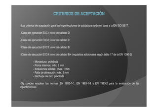 - Los criterios de aceptación para las imperfecciones de soldadura serán en base a la EN ISO 5817.

- Clase de ejecución EXC1: nivel de calidad D

- Clase de ejecución EXC2: nivel de calidad C

- Clase de ejecución EXC3: nivel de calidad B

- Clase de ejecución EXC4: nivel de calidad B+ (requisitos adicionales según tabla 17 de la EN 1090-2)

            - Mordedura: prohibida
            - Poros internos: máx. 2 mm
            - Inclusiones sólidas: máx. 1 mm
            - Falta de alineación: máx. 2 mm
            - Rechupe de raíz: prohibida

- Se pueden emplear las normas EN 1993-1-1, EN 1993-1-9 y EN 1993-2 para la evaluación de las
imperfecciones.
 
