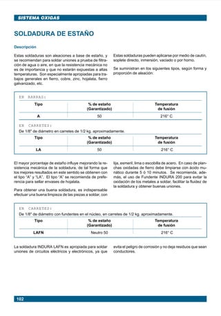 102
SISTEMA OXIGAS
SOLDADURA DE ESTAÑO
Descripción
Estas soldaduras son aleaciones a base de estaño, y
se recomiendan para soldar uniones a prueba de filtra-
ción de agua o aire, en que la resistencia mecánica no
es de importancia y que no estarán expuestas a altas
temperaturas. Son especialmente apropiadas para tra-
bajos generales en fierro, cobre, zinc, hojalata, fierro
galvanizado, etc.
Estas soldaduras pueden aplicarse por medio de cautín,
soplete directo, inmersión, vaciado o por horno.
Se suministran en los siguientes tipos, según forma y
proporción de aleación:
EN BARRAS:
Tipo % de estaño Temperatura
(Garantizado) de fusión
A 50 216° C
EN CARRETES:
De 1/8" de diámetro en carretes de 1/2 kg. aproximadamente.
Tipo % de estaño Temperatura
(Garantizado) de fusión
LA 50 216° C
EN CARRETES:
De 1/8" de diámetro con fundentes en el núcleo, en carretes de 1/2 kg. aproximadamente.
Tipo % de estaño Temperatura
(Garantizado) de fusión
LAFN Neutro 50 216° C
El mayor porcentaje de estaño influye mejorando la re-
sistencia mecánica de la soldadura, de tal forma que
los mejores resultados en este sentido se obtienen con
el tipo “A” y “LA”. El tipo “A” se recomienda de prefe-
rencia para sellar envases de hojalata.
Para obtener una buena soldadura, es indispensable
efectuar una buena limpieza de las piezas a soldar, con
lija, esmeril, lima o escobilla de acero. En caso de plan-
chas oxidadas de fierro debe limpiarse con ácido mu-
riático durante 5 ó 10 minutos. Se recomienda, ade-
más, el uso de Fundente INDURA 200 para evitar la
oxidación de los metales a soldar, facilitar la fluidez de
la soldadura y obtener buenas uniones.
La soldadura INDURA LAFN es apropiada para soldar
uniones de circuitos eléctricos y electrónicos, ya que
evita el peligro de corrosión y no deja residuos que sean
conductores.
Manual pag 094-104 ok 1/10/02, 18:58102
 