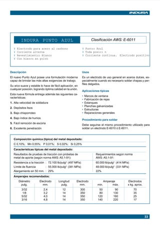 33
INDURA PUNTO AZUL Clasificación AWS: E-6011
¥ Electrodo para acero al carbono
¥ Corriente alterna
¥ Revestimiento: Blanco
¥ Con hierro en polvo
¥ Punto: Azul
¥ Toda posici n
¥ Corriente continua. Electrodo positivo
Descripción
El nuevo Punto Azul posee una formulación moderna
capaz de brindar las más altas exigencias de trabajo.
Su arco suave y estable lo hace de fácil aplicación, en
cualquier posición, logrando óptima calidad en la unión.
Esta nueva fórmula entrega además las siguientes ca-
racterísticas:
1. Alta velocidad de soldadura
2. Depósitos lisos
3. Bajo chisporroteo
4. Bajo índice de humos
5. Fácil remoción de escoria
6. Excelente penetración
Usos
Es un electrodo de uso general en aceros dulces, es-
pecialmente cuando es necesario soldar chapas y per-
files delgados.
Aplicaciones típicas
• Marcos de ventana
• Fabricación de rejas
• Estanques
• Planchas galvanizadas
• Estructuras
• Reparaciones generales
Procedimiento para soldar
Debe seguirse el mismo procedimiento utilizado para
soldar un electrodo E-6010 ó E-6011.
Composición química (típica) del metal depositado:
C 0,10%; Mn 0,55%; P 0,01%; S 0,02%; Si 0,25%
Características típicas del metal depositado:
Resultados de pruebas de tracción con probetas de Requerimientos según norma
metal de aporte (según norma AWS: A5.1-91): AWS: A5.1-91:
Resistencia a la tracción : 72.100 lb/pulg2
(497 MPa) 60.000 lb/pulg2
(414 MPa)
Límite de fluencia : 55.000 lb/pulg2
(381 MPa) 48.000 lb/pulg2
(331 MPa)
Alargamiento en 50 mm. : 29% 22%
Amperajes recomendados:
Diámetro Electrodo Longitud Electrodo Amperaje Electrodos
pulg. mm. pulg. mm. min. máx. x kg. aprox.
3/32 2,4 12 300 50 90 70
1/8 3,2 14 350 80 130 35
5/32 4,0 14 350 120 160 25
3/16 4,8 14 350 140 220 17
Manual pag 025-073 ok 1/10/02, 18:5833
 