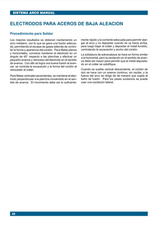 40
SISTEMA ARCO MANUAL
Procedimiento para Soldar
Los mejores resultados se obtienen manteniendo un
arco mediano, con lo que se gana una fusión adecua-
da, permitiendo el escape de gases además de contro-
lar la forma y apariencia del cordón. Para filetes planos
y horizontales, conviene mantener el electrodo en un
ángulo de 45° respecto a las planchas y efectuar un
pequeño avance y retroceso del electrodo en el sentido
de avance. Con ello se logra una buena fusión al avan-
zar, se controla la socavación y la forma del cordón al
retroceder al cráter.
Para filetes verticales ascendentes, se mantiene el elec-
trodo perpendicular a la plancha moviéndolo en el sen-
tido de avance. El movimiento debe ser lo suficiente-
ELECTRODOS PARA ACEROS DE BAJA ALEACION
mente rápido y la corriente adecuada para permitir alar-
gar el arco y no depositar cuando se va hacia arriba,
para luego bajar al cráter y depositar el metal fundido,
controlando la socavación y ancho del cordón.
La soldadura de sobrecabeza se hace en forma similar
a la horizontal, pero la oscilación en el sentido de avan-
ce debe ser mayor para permitir que el metal deposita-
do en el cráter se solidifique.
Cuando se suelda vertical descendente, el cordón de
raíz se hace con un avance continuo, sin oscilar, y la
fuerza del arco se dirige de tal manera que sujeta el
baño de fusión. Para los pases sucesivos se puede
usar una oscilación lateral.
Manual pag 025-073 ok 1/10/02, 18:5840
 