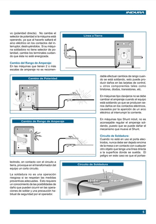 5
O
N
O
F
F
Cambio de Polaridad
vo (polaridad directa). No cambie el
selector de polaridad si la máquina está
operando, ya que al hacerlo saltará el
arco eléctrico en los contactos del in-
terruptor, destruyéndolos. Si su máqui-
na soldadora no tiene selector de po-
laridad, cambie los terminales cuidan-
do que ésta no esté energizada.
Cambio del Rango de Amperaje:
En las máquinas que tienen 2 o más
escalas de amperaje no es recomen-
Línea a Tierra
O
N
O
F
F
dable efectuar cambios de rango cuan-
do se está soldando, esto puede pro-
ducir daños en las tarjetas de control,
u otros componentes tales como
tiristores, diodos, transistores, etc.
En máquinas tipo clavijeros no se debe
cambiar el amperaje cuando el equipo
está soldando ya que se producen se-
rios daños en los contactos eléctricos,
causados por la aparición de un arco
eléctrico al interrumpir la corriente.
En máquinas tipo Shunt móvil, no es
aconsejable regular el amperaje sol-
dando, puesto que se puede dañar el
mecanismo que mueve el Shunt.
Circuito de Soldadura:
Cuando no está en uso el porta elec-
trodos, nunca debe ser dejado encima
de la mesa o en contacto con cualquier
otro objeto que tenga una línea directa
a la superficie donde se suelda. El
peligro en este caso es que el portae-
Cambio de Rango de Amperaje
Circuito de Soldadura
lectrodo, en contacto con el circuito a
tierra, provoque en el transformador del
equipo un corto circuito.
La soldadura no es una operación
riesgosa si se respetan las medidas
preventivas adecuadas. Esto requiere
un conocimiento de las posibilidades de
daño que pueden ocurrir en las opera-
ciones de soldar y una precaución ha-
bitual de seguridad por el operador.
Manual pag 003-024 ok 1/10/02, 18:575
 