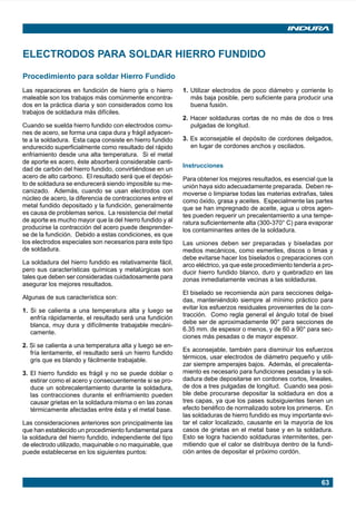 63
ELECTRODOS PARA SOLDAR HIERRO FUNDIDO
1. Utilizar electrodos de poco diámetro y corriente lo
más baja posible, pero suficiente para producir una
buena fusión.
2. Hacer soldaduras cortas de no más de dos o tres
pulgadas de longitud.
3. Es aconsejable el depósito de cordones delgados,
en lugar de cordones anchos y oscilados.
Instrucciones
Para obtener los mejores resultados, es esencial que la
unión haya sido adecuadamente preparada. Deben re-
moverse o limpiarse todas las materias extrañas, tales
como óxido, grasa y aceites. Especialmente las partes
que se han impregnado de aceite, agua u otros agen-
tes pueden requerir un precalentamiento a una tempe-
ratura suficientemente alta (300-370° C) para evaporar
los contaminantes antes de la soldadura.
Las uniones deben ser preparadas y biseladas por
medios mecánicos, como esmeriles, discos o limas y
debe evitarse hacer los biselados o preparaciones con
arco eléctrico, ya que este procedimiento tendería a pro-
ducir hierro fundido blanco, duro y quebradizo en las
zonas inmediatamente vecinas a las soldaduras.
El biselado se recomienda aún para secciones delga-
das, manteniéndolo siempre al mínimo práctico para
evitar los esfuerzos residuales provenientes de la con-
tracción. Como regla general el ángulo total de bisel
debe ser de aproximadamente 90° para secciones de
6.35 mm. de espesor o menos, y de 60 a 90° para sec-
ciones más pesadas o de mayor espesor.
Es aconsejable, también para disminuir los esfuerzos
térmicos, usar electrodos de diámetro pequeño y utili-
zar siempre amperajes bajos. Además, el precalenta-
miento es necesario para fundiciones pesadas y la sol-
dadura debe depositarse en cordones cortos, lineales,
de dos a tres pulgadas de longitud. Cuando sea posi-
ble debe procurarse depositar la soldadura en dos a
tres capas, ya que los pases subsiguientes tienen un
efecto benéfico de normalizado sobre los primeros. En
las soldaduras de hierro fundido es muy importante evi-
tar el calor localizado, causante en la mayoría de los
casos de grietas en el metal base y en la soldadura.
Esto se logra haciendo soldaduras intermitentes, per-
mitiendo que el calor se distribuya dentro de la fundi-
ción antes de depositar el próximo cordón.
Procedimiento para soldar Hierro Fundido
Las reparaciones en fundición de hierro gris o hierro
maleable son los trabajos más comúnmente encontra-
dos en la práctica diaria y son considerados como los
trabajos de soldadura más difíciles.
Cuando se suelda hierro fundido con electrodos comu-
nes de acero, se forma una capa dura y frágil adyacen-
te a la soldadura. Esta capa consiste en hierro fundido
endurecido superficialmente como resultado del rápido
enfriamiento desde una alta temperatura. Si el metal
de aporte es acero, éste absorberá considerable canti-
dad de carbón del hierro fundido, convirtiéndose en un
acero de alto carbono. El resultado será que el depósi-
to de soldadura se endurecerá siendo imposible su me-
canizado. Además, cuando se usan electrodos con
núcleo de acero, la diferencia de contracciones entre el
metal fundido depositado y la fundición, generalmente
es causa de problemas serios. La resistencia del metal
de aporte es mucho mayor que la del hierro fundido y al
producirse la contracción del acero puede desprender-
se de la fundición. Debido a estas condiciones, es que
los electrodos especiales son necesarios para este tipo
de soldadura.
La soldadura del hierro fundido es relativamente fácil,
pero sus características químicas y metalúrgicas son
tales que deben ser consideradas cuidadosamente para
asegurar los mejores resultados.
Algunas de sus característica son:
1. Si se calienta a una temperatura alta y luego se
enfría rápidamente, el resultado será una fundición
blanca, muy dura y difícilmente trabajable mecáni-
camente.
2. Si se calienta a una temperatura alta y luego se en-
fría lentamente, el resultado será un hierro fundido
gris que es blando y fácilmente trabajable.
3. El hierro fundido es frágil y no se puede doblar o
estirar como el acero y consecuentemente si se pro-
duce un sobrecalentamiento durante la soldadura,
las contracciones durante el enfriamiento pueden
causar grietas en la soldadura misma o en las zonas
térmicamente afectadas entre ésta y el metal base.
Las consideraciones anteriores son principalmente las
que han establecido un procedimiento fundamental para
la soldadura del hierro fundido, independiente del tipo
de electrodo utilizado, maquinable o no maquinable, que
puede establecerse en los siguientes puntos:
Manual pag 025-073 ok 1/10/02, 18:5863
 