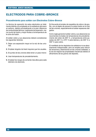 68
SISTEMA ARCO MANUAL
Procedimiento para soldar con Electrodos Cobre–Bronce
ELECTRODOS PARA COBRE–BRONCE
La técnica de operación de estos electrodos es total-
mente distinta a la empleada en la soldadura del acero
al carbono, debido principalmente a la gran diferencia
de conductividad térmica, coeficiente de expansión, me-
nor punto de fusión y mayor fluidez a la temperatura de
la zona de fusión.
Al soldar cobre y sus aleaciones deberá considerarse
los siguientes factores:
1. Dejar una separación mayor en la raíz de las unio-
nes.
2. Emplear ángulos de bisel mayores que los usuales.
3. El punteo de las uniones debe tener un paso menor.
4. Usar temperaturas de precalentamiento.
5. Emplear los rangos de corriente más altos para cada
diámetro de electrodo.
Es frecuente el empleo de respaldos de cobre o de gra-
fito, con el objeto de prevenir la sobre fusión en la raíz
de las uniones, especialmente al soldar espesores del-
gados.
Como regla general al soldar cobre y sus aleaciones se
recomienda el empleo de temperaturas de precalenta-
miento del orden de 200° C, y temperaturas entre pa-
sadas de 200° C a 370° C para latones y de 400° C a
550° C para cobre.
El martillado de los depósitos de soldadura no es abso-
lutamente indispensable, pero se emplea para reducir
las tensiones y distorsiones en las uniones soldadas, a
la vez de mejorar las propiedades mecánicas debido al
afinamiento de los granos del depósito.
Manual pag 025-073 ok 1/10/02, 18:5868
 